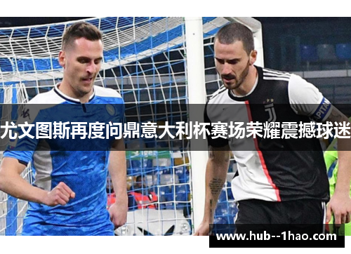 尤文图斯再度问鼎意大利杯赛场荣耀震撼球迷